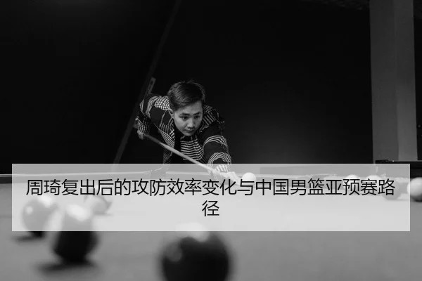 周琦复出后的攻防效率变化与中国男篮亚预赛路径